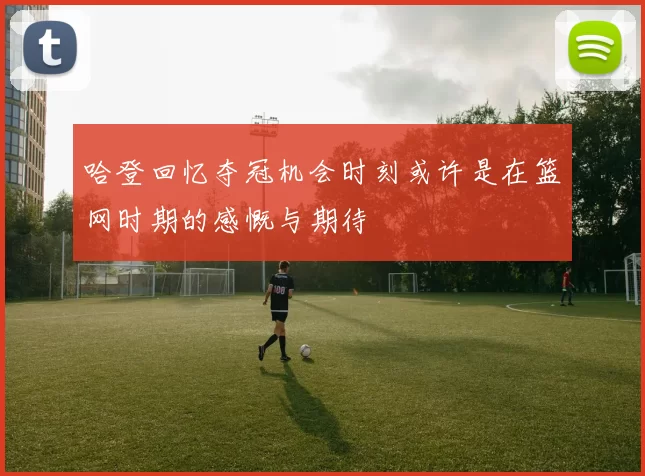 哈登回忆夺冠机会时刻或许是在篮网时期的感慨与期待