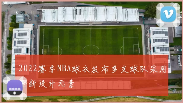 2022赛季NBA球衣发布多支球队采用全新设计元素