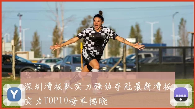 深圳滑板队实力强劲夺冠最新滑板实力TOP10榜单揭晓