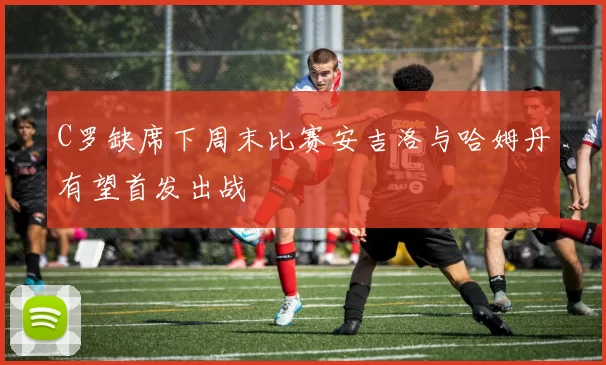 C罗缺席下周末比赛安吉洛与哈姆丹有望首发出战
