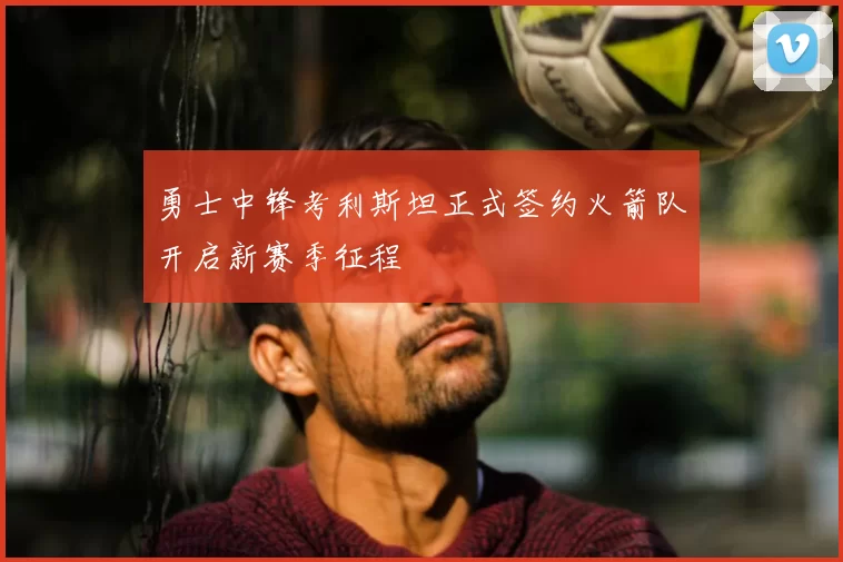 勇士中锋考利斯坦正式签约火箭队开启新赛季征程