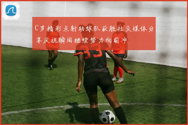C罗精彩点射助球队获胜社交媒体分享庆祝瞬间继续努力向前冲