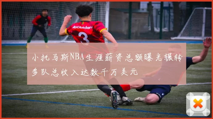 小托马斯NBA生涯薪资总额曝光辗转多队总收入达数千万美元