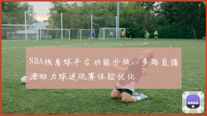 NBA线看球平台功能升级，多路直播源助力球迷观赛体验优化