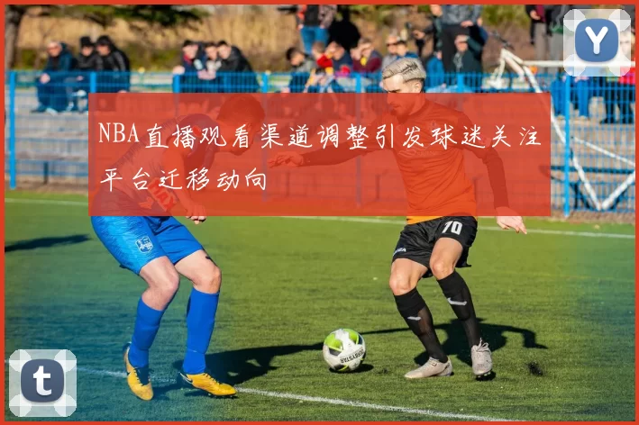 NBA直播观看渠道调整引发球迷关注平台迁移动向