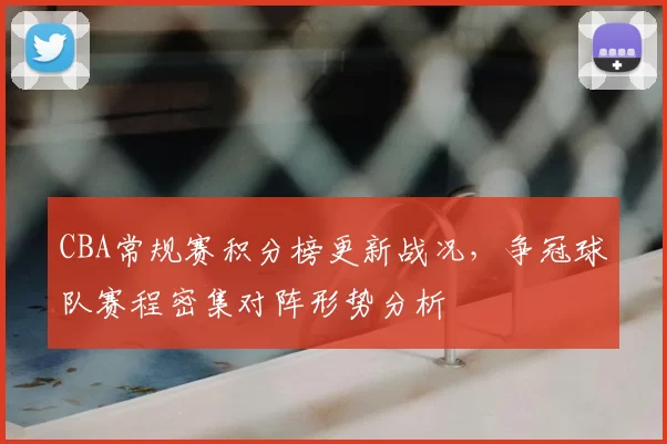 CBA常规赛积分榜更新战况,争冠球队赛程密集对阵形势分析