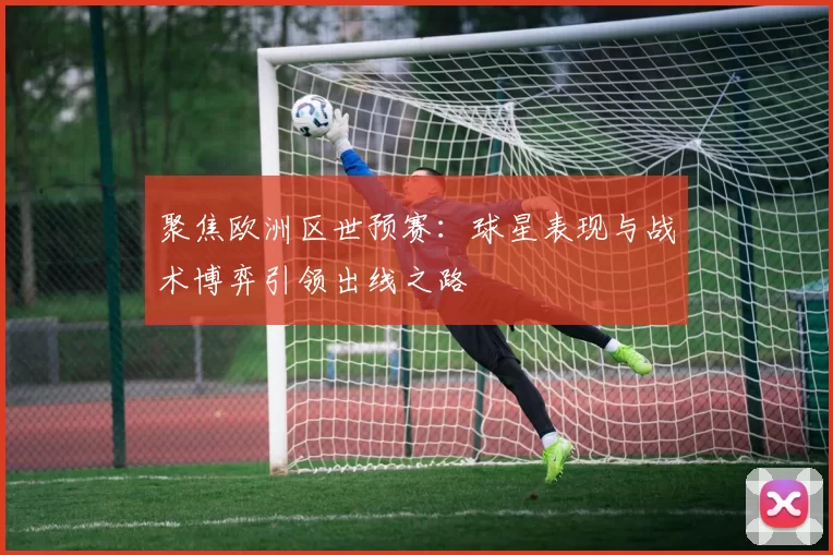 聚焦欧洲区世预赛：球星表现与战术博弈引领出线之路