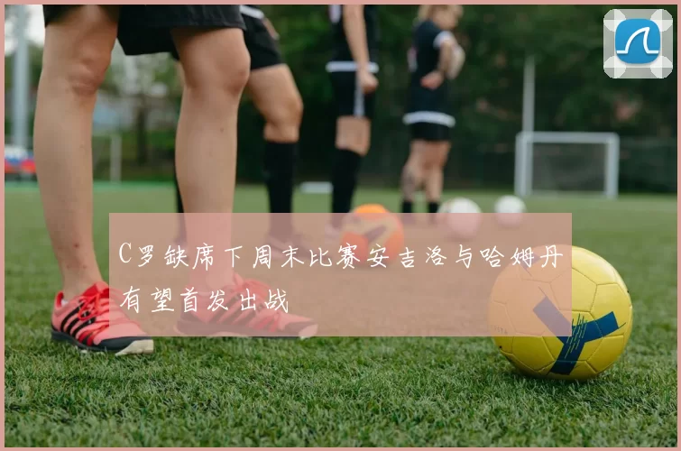 C罗缺席下周末比赛安吉洛与哈姆丹有望首发出战
