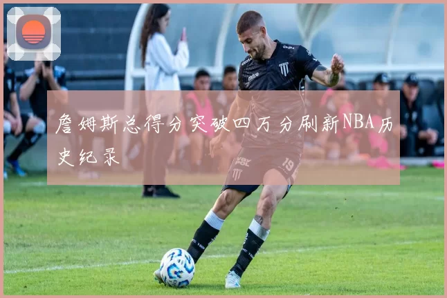 詹姆斯总得分突破四万分刷新NBA历史纪录