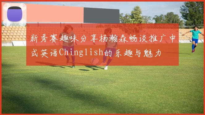 新秀赛趣味分享杨瀚森畅谈推广中式英语Chinglish的乐趣与魅力