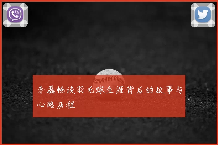 李磊畅谈羽毛球生涯背后的故事与心路历程