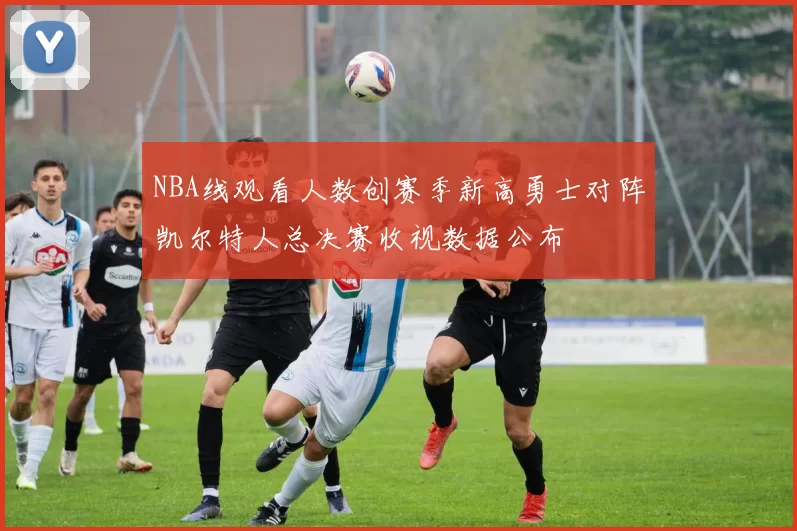 NBA线观看人数创赛季新高勇士对阵凯尔特人总决赛收视数据公布