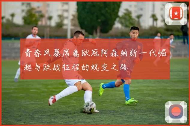 青春风暴席卷欧冠阿森纳新一代崛起与欧战征程的蜕变之路