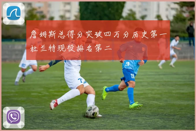 詹姆斯总得分突破四万分历史第一杜兰特现役排名第二