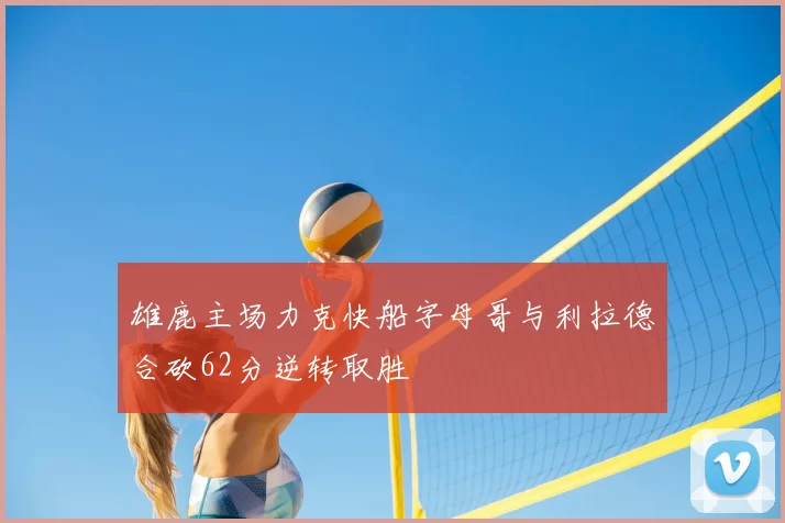 雄鹿主场力克快船字母哥与利拉德合砍62分逆转取胜