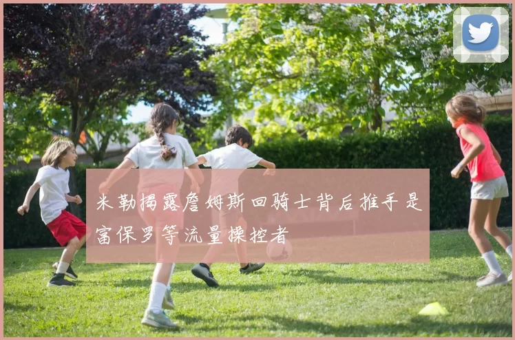 米勒揭露詹姆斯回骑士背后推手是富保罗等流量操控者