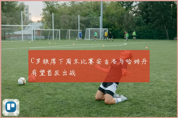 C罗缺席下周末比赛安吉洛与哈姆丹有望首发出战