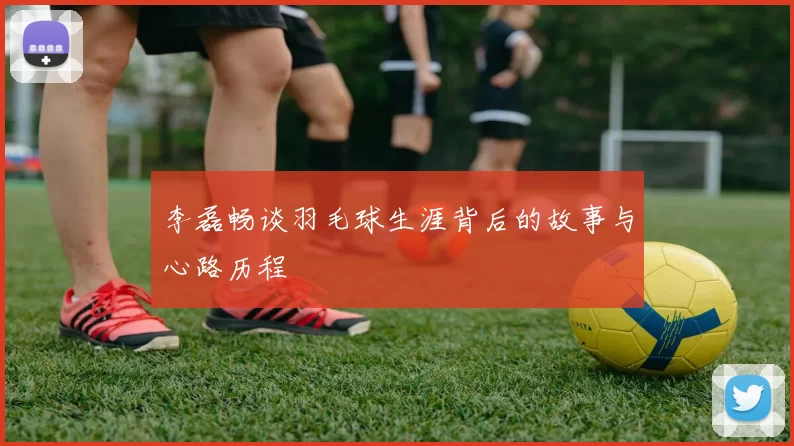 李磊畅谈羽毛球生涯背后的故事与心路历程