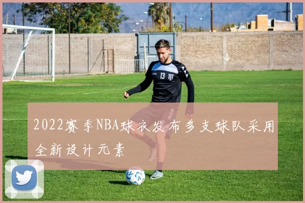 2022赛季NBA球衣发布多支球队采用全新设计元素