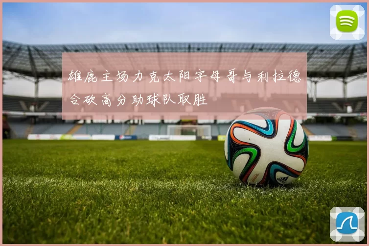 雄鹿主场力克太阳字母哥与利拉德合砍高分助球队取胜