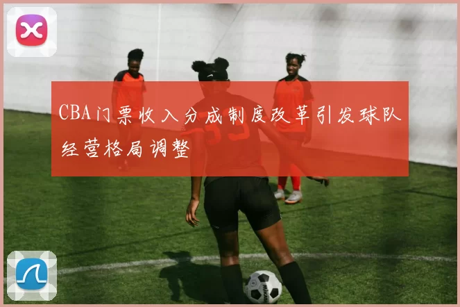 CBA门票收入分成制度改革引发球队经营格局调整