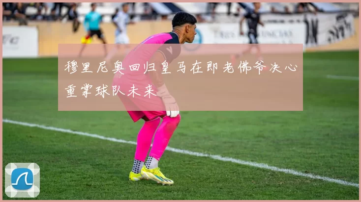 穆里尼奥回归皇马在即老佛爷决心重掌球队未来