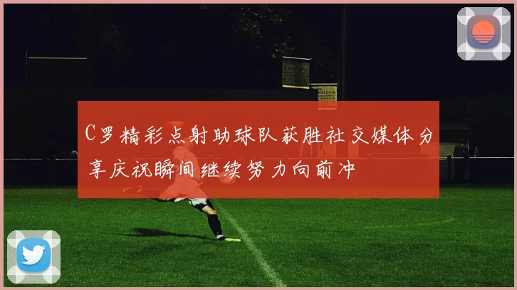 C罗精彩点射助球队获胜社交媒体分享庆祝瞬间继续努力向前冲
