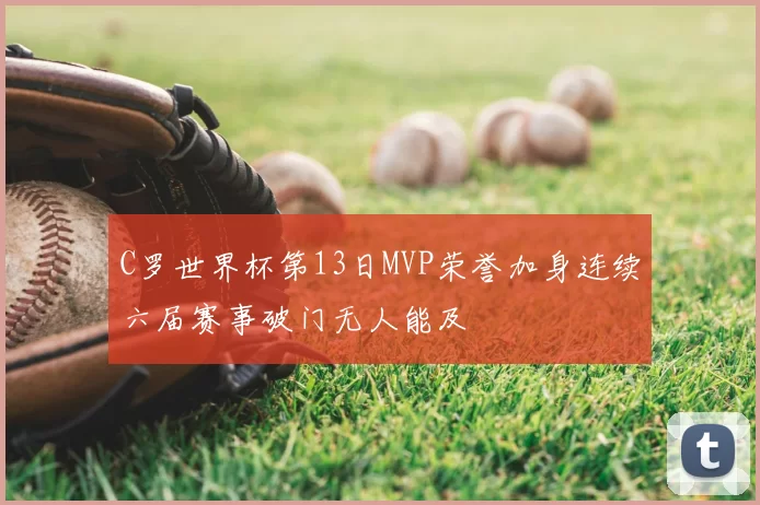 C罗世界杯第13日MVP荣誉加身连续六届赛事破门无人能及