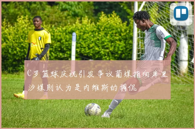 C罗篮球庆祝引发争议葡媒指向库里沙媒则认为是内维斯的调侃