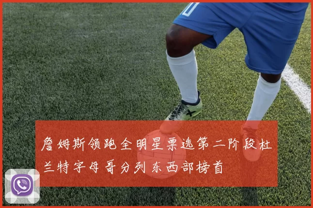 詹姆斯领跑全明星票选第二阶段杜兰特字母哥分列东西部榜首
