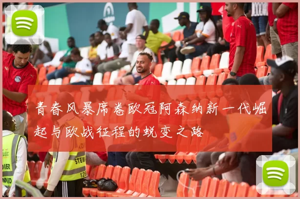 青春风暴席卷欧冠阿森纳新一代崛起与欧战征程的蜕变之路