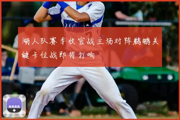 湖人队赛季收官战主场对阵鹈鹕关键卡位战即将打响