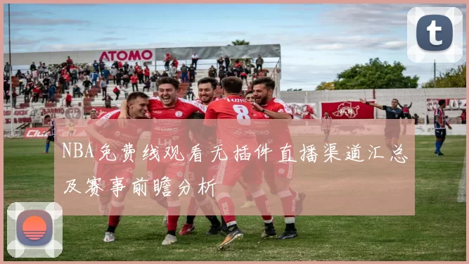 NBA免费线观看无插件直播渠道汇总及赛事前瞻分析