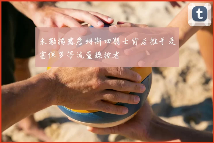 米勒揭露詹姆斯回骑士背后推手是富保罗等流量操控者