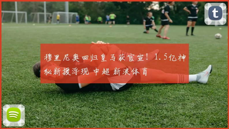 穆里尼奥回归皇马获官宣！1.5亿神秘新援浮现 中超 新浪体育