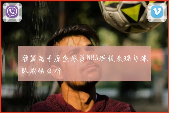 灌篮高手原型球员NBA现役表现与球队战绩分析