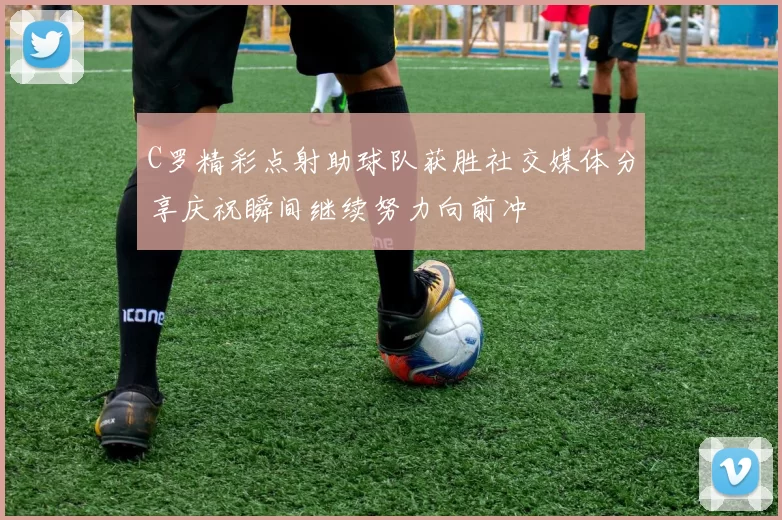 C罗精彩点射助球队获胜社交媒体分享庆祝瞬间继续努力向前冲