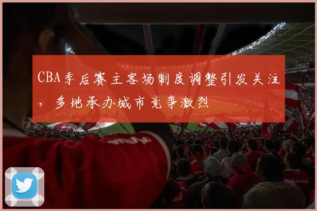 CBA季后赛主客场制度调整引发关注,多地承办城市竞争激烈