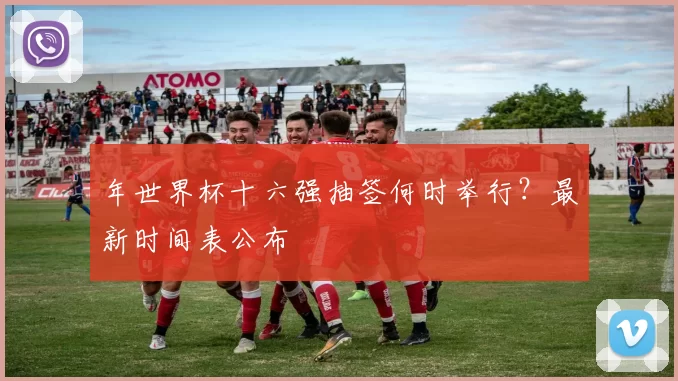 年世界杯十六强抽签何时举行？最新时间表公布