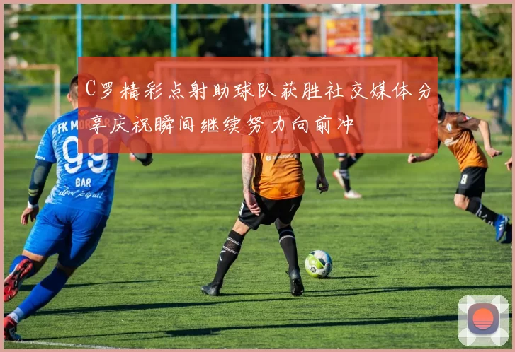 C罗精彩点射助球队获胜社交媒体分享庆祝瞬间继续努力向前冲