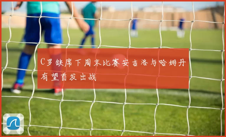 C罗缺席下周末比赛安吉洛与哈姆丹有望首发出战