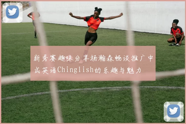 新秀赛趣味分享杨瀚森畅谈推广中式英语Chinglish的乐趣与魅力