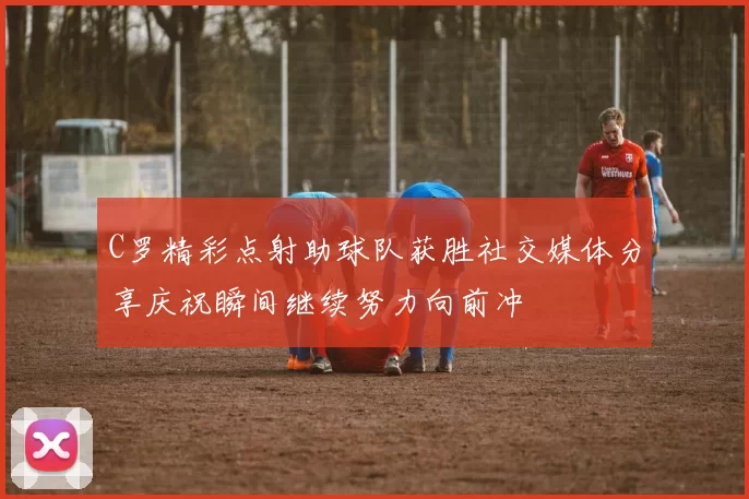 C罗精彩点射助球队获胜社交媒体分享庆祝瞬间继续努力向前冲