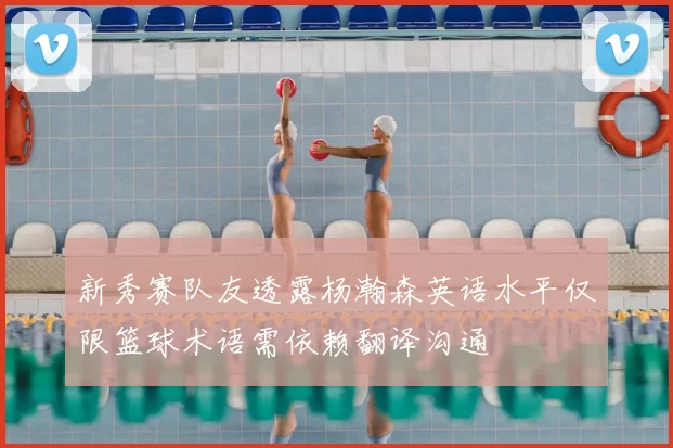 新秀赛队友透露杨瀚森英语水平仅限篮球术语需依赖翻译沟通