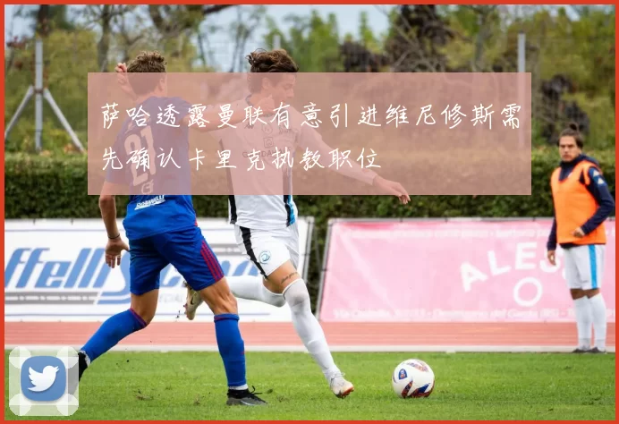 萨哈透露曼联有意引进维尼修斯需先确认卡里克执教职位