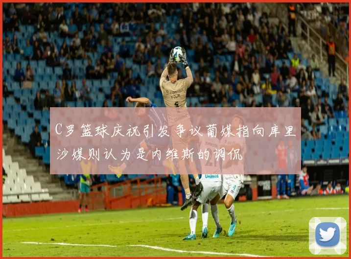 C罗篮球庆祝引发争议葡媒指向库里沙媒则认为是内维斯的调侃