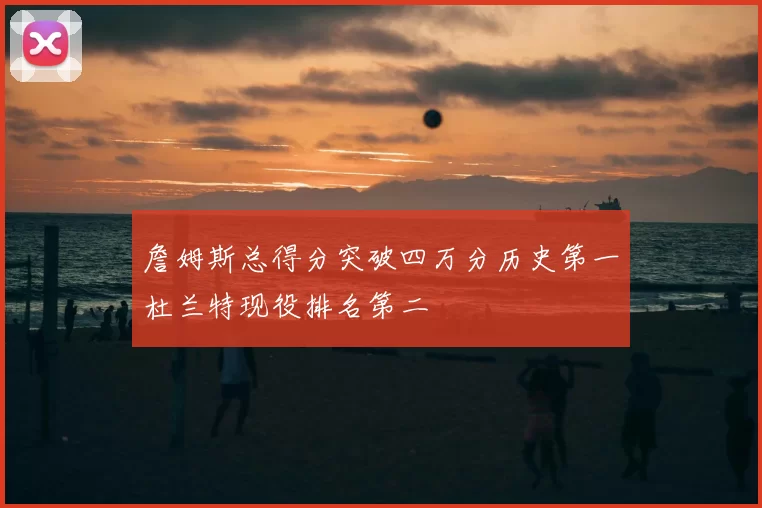 詹姆斯总得分突破四万分历史第一杜兰特现役排名第二
