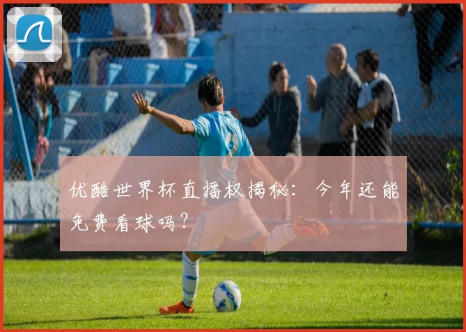 优酷世界杯直播权揭秘：今年还能免费看球吗？