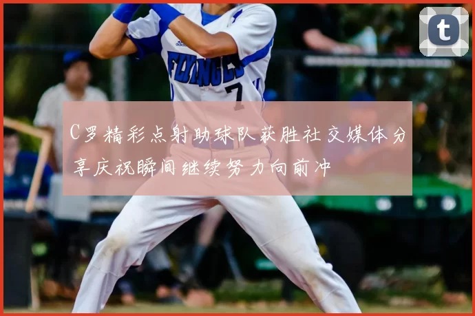 C罗精彩点射助球队获胜社交媒体分享庆祝瞬间继续努力向前冲