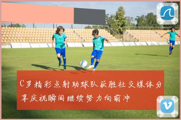 C罗精彩点射助球队获胜社交媒体分享庆祝瞬间继续努力向前冲